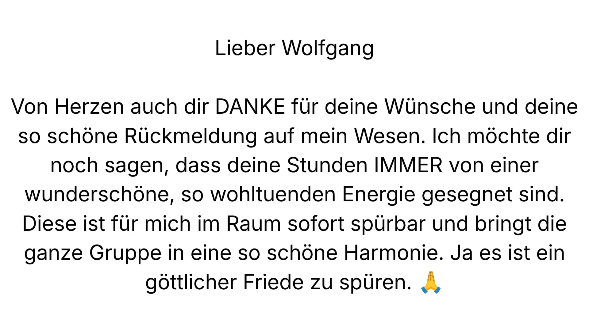 Lieber Wolfgang — Von Herzen auch dir DANKE für deine Wünsche und deine so schöne Rückmeldung auf mein Wesen. Ich möchte dir noch sagen, dass deine Stunden IMMER von einer wunderschöne, so wohltuenden Energie gesegnet sind. Diese ist für mich im Raum sofort spürbar und bringt die ganze Gruppe in eine so schöne Harmonie. Ja es ist ein göttlicher Friede zu spüren.