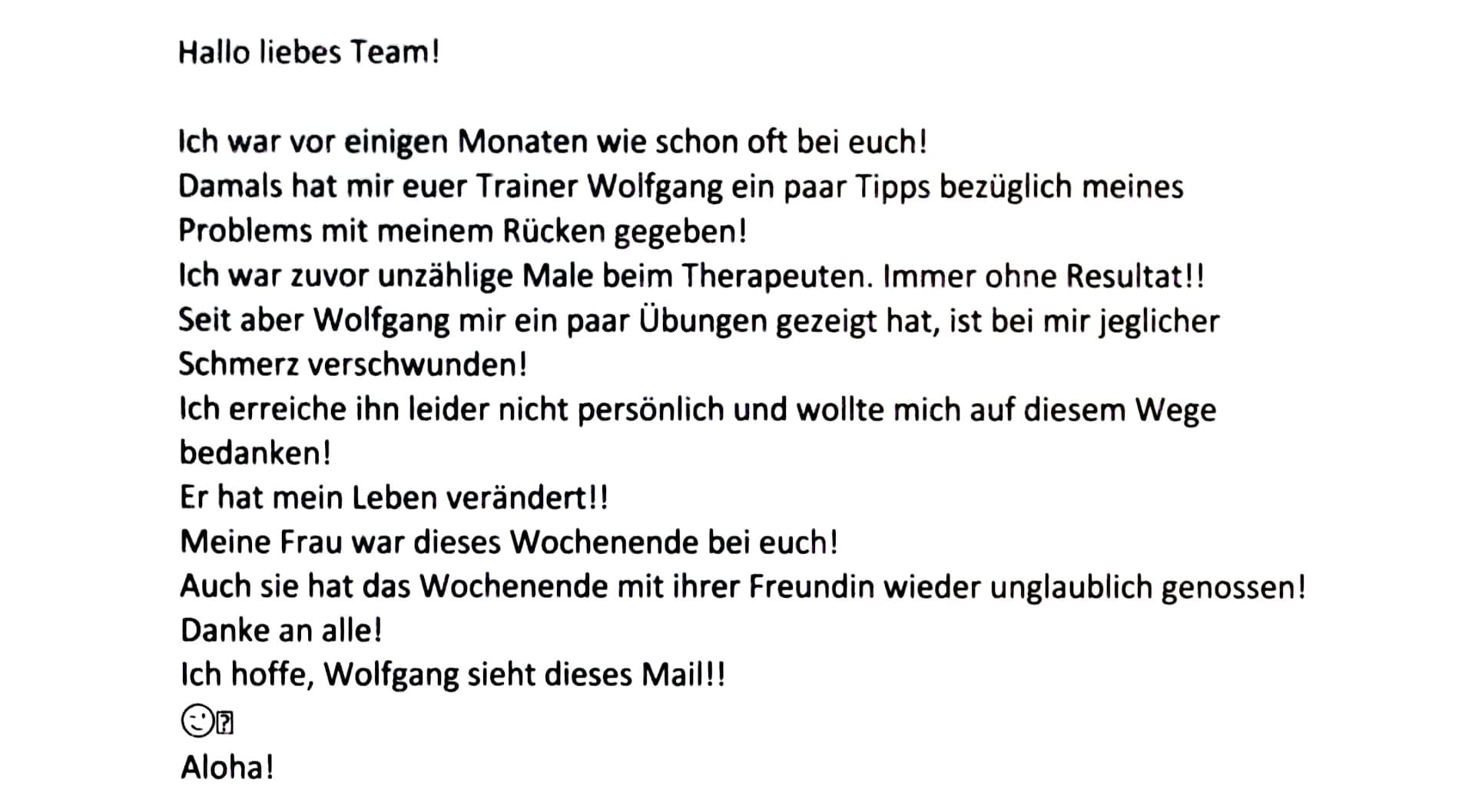 Hallo liebes Team! Ich war vor einigen Monaten wie schon oft bei euch! Damals hat mir euer Trainer Wolfgang ein paar Tipps bezüglich meines Problems mit meinem Rücken gegeben! Ich war zuvor unzählige Male beim Therapeuten. Immer ohne Resultat!! Seit aber Wolfgang mir ein paar Übungen gezeigt hat, ist bei mir jeglicher Schmerz verschwunden! Ich erreiche ihn leider nicht persönlich und wollte mich auf diesem Wege bedanken! Er hat mein Leben verändert!! Meine Frau war dieses Wochenende bei euch! Auch sie hat das Wochenende mit ihrer Freundin wieder unglaublich genossen! Danke an alle!
